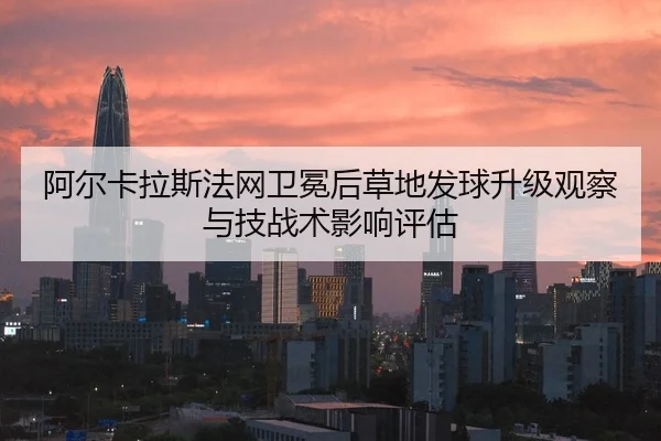 阿尔卡拉斯法网卫冕后草地发球升级观察与技战术影响评估